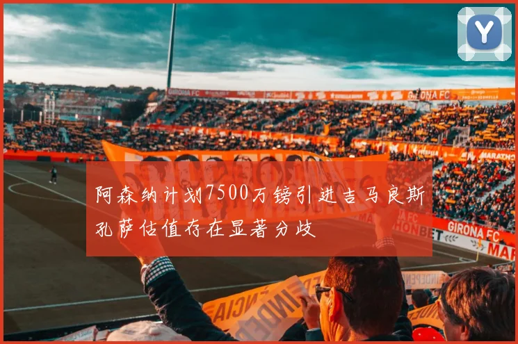 阿森纳计划7500万镑引进吉马良斯孔萨估值存在显著分歧