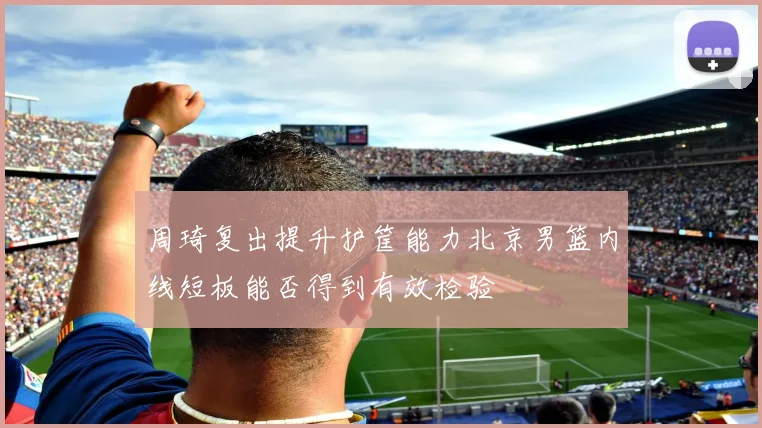 周琦复出提升护筐能力北京男篮内线短板能否得到有效检验