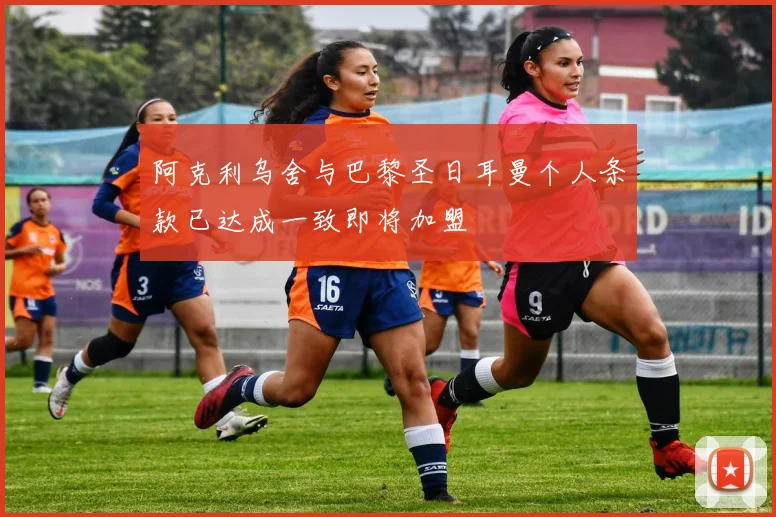 阿克利乌舍与巴黎圣日耳曼个人条款已达成一致即将加盟