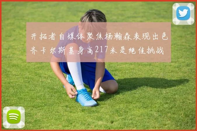 开拓者自媒体聚焦杨瀚森表现出色齐卡尔斯基身高217米是绝佳挑战