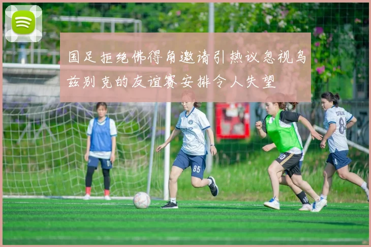 国足拒绝佛得角邀请引热议忽视乌兹别克的友谊赛安排令人失望
