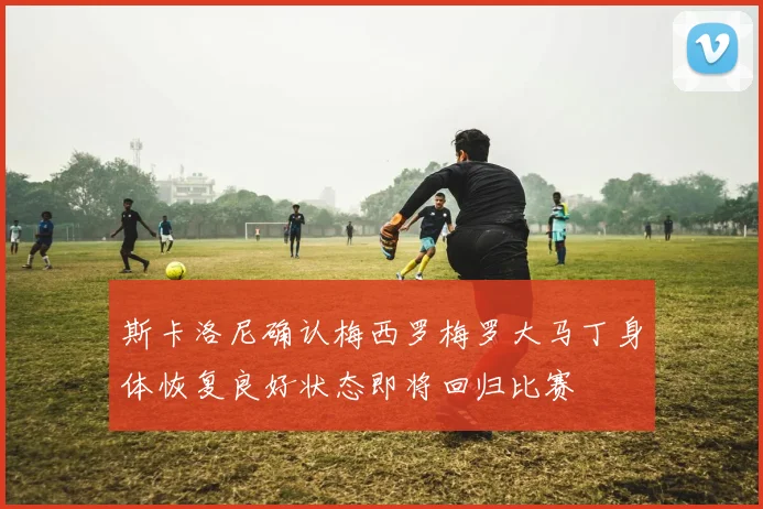 斯卡洛尼确认梅西罗梅罗大马丁身体恢复良好状态即将回归比赛