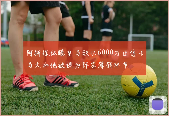 阿斯媒体曝皇马欲以6000万出售卡马文加他被视为阵容薄弱环节