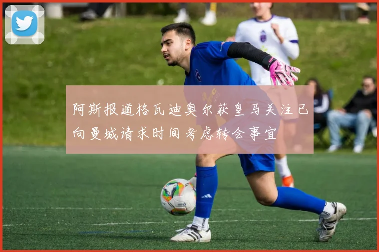 阿斯报道格瓦迪奥尔获皇马关注已向曼城请求时间考虑转会事宜