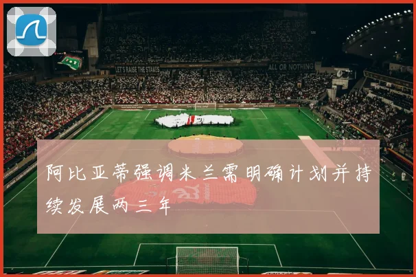 阿比亚蒂强调米兰需明确计划并持续发展两三年