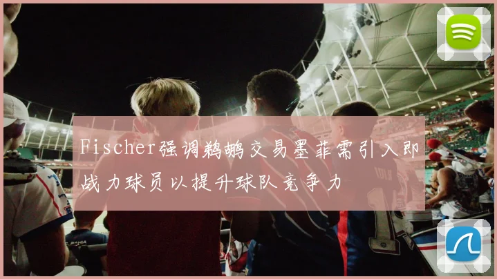 Fischer强调鹈鹕交易墨菲需引入即战力球员以提升球队竞争力