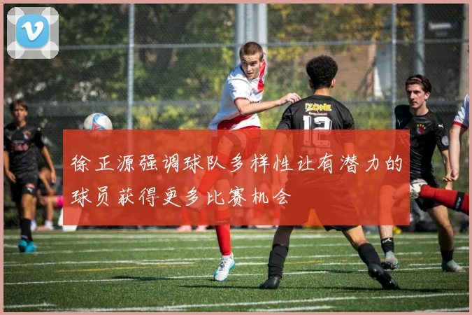 徐正源强调球队多样性让有潜力的球员获得更多比赛机会