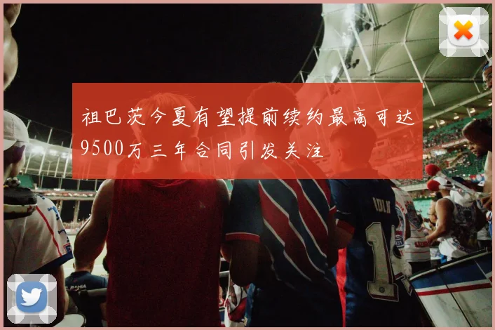 祖巴茨今夏有望提前续约最高可达9500万三年合同引发关注