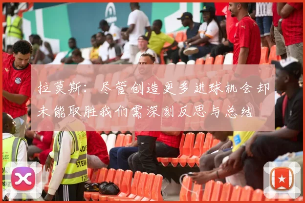 拉莫斯：尽管创造更多进球机会却未能取胜我们需深刻反思与总结