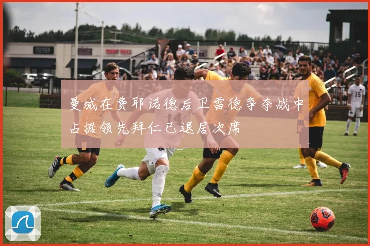 曼城在费耶诺德后卫雷德争夺战中占据领先拜仁已退居次席
