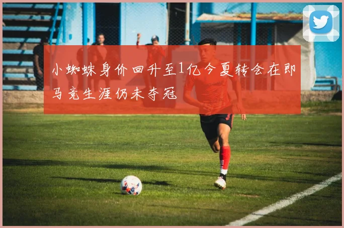 小蜘蛛身价回升至1亿今夏转会在即马竞生涯仍未夺冠