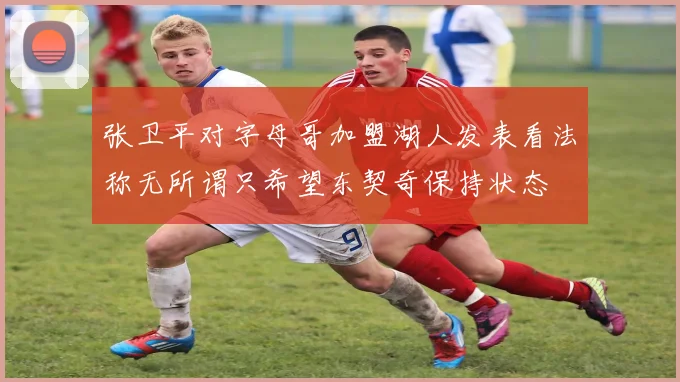 张卫平对字母哥加盟湖人发表看法称无所谓只希望东契奇保持状态