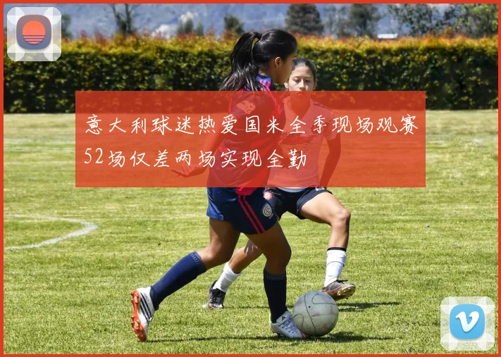 意大利球迷热爱国米全季现场观赛52场仅差两场实现全勤