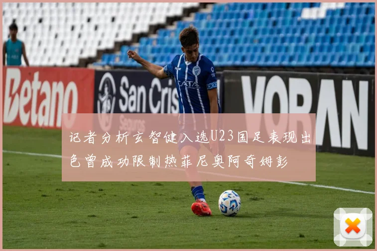 记者分析玄智健入选U23国足表现出色曾成功限制热菲尼奥阿奇姆彭