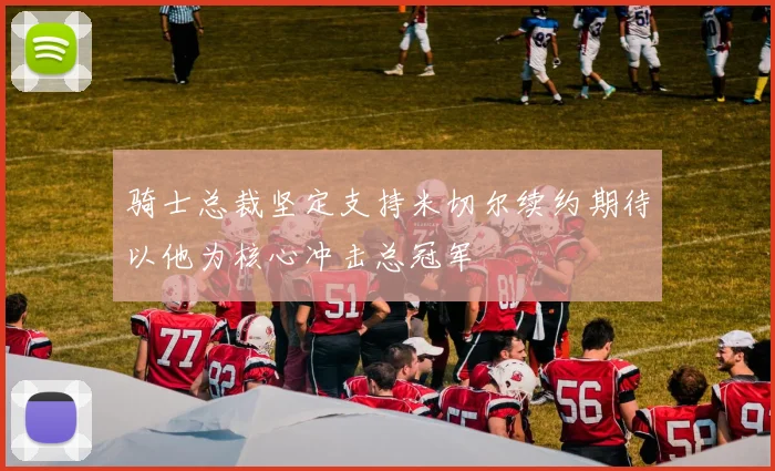 骑士总裁坚定支持米切尔续约期待以他为核心冲击总冠军