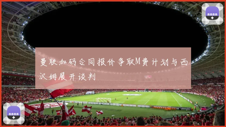 曼联加码合同报价争取M费计划与西汉姆展开谈判