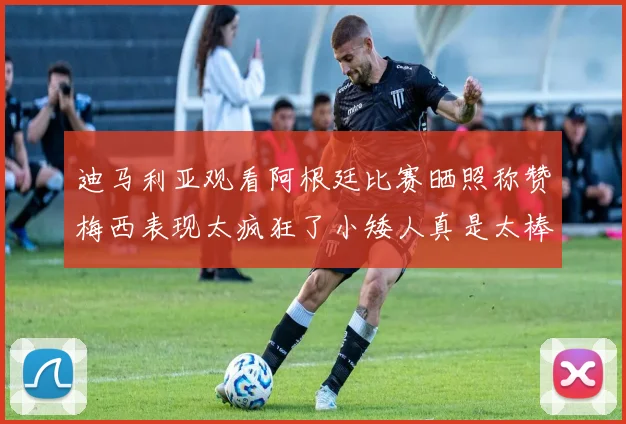 迪马利亚观看阿根廷比赛晒照称赞梅西表现太疯狂了小矮人真是太棒了