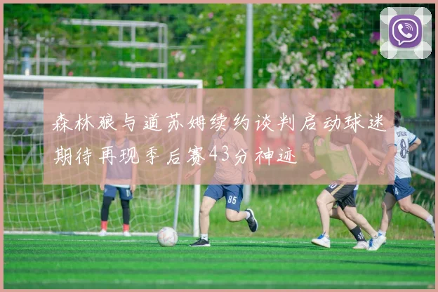 森林狼与道苏姆续约谈判启动球迷期待再现季后赛43分神迹
