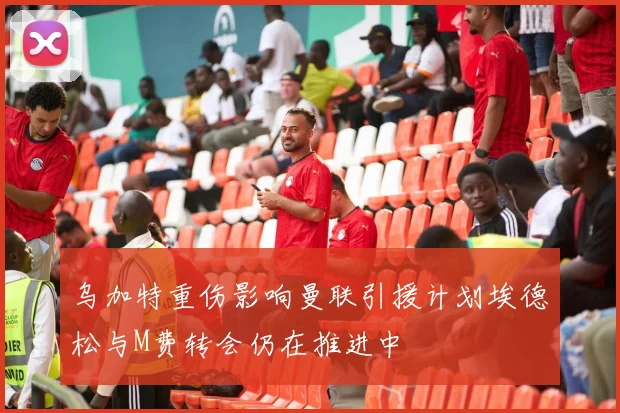 乌加特重伤影响曼联引援计划埃德松与M费转会仍在推进中