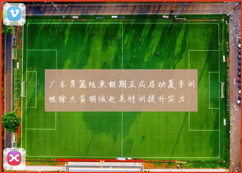 广东男篮结束假期正式启动夏季训练徐杰黄明依赴美特训提升实力