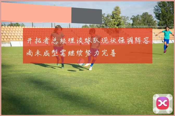 开拓者总经理谈球队现状强调阵容尚未成型需继续努力完善