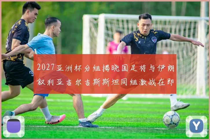 2027亚洲杯分组揭晓国足将与伊朗叙利亚吉尔吉斯斯坦同组激战在即