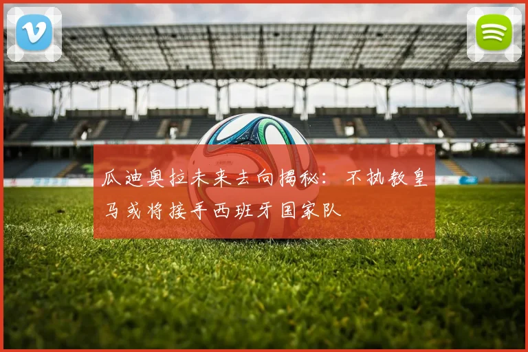 瓜迪奥拉未来去向揭秘：不执教皇马或将接手西班牙国家队
