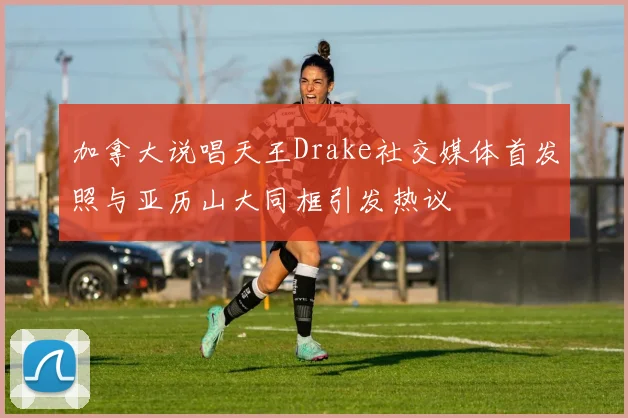 加拿大说唱天王Drake社交媒体首发照与亚历山大同框引发热议